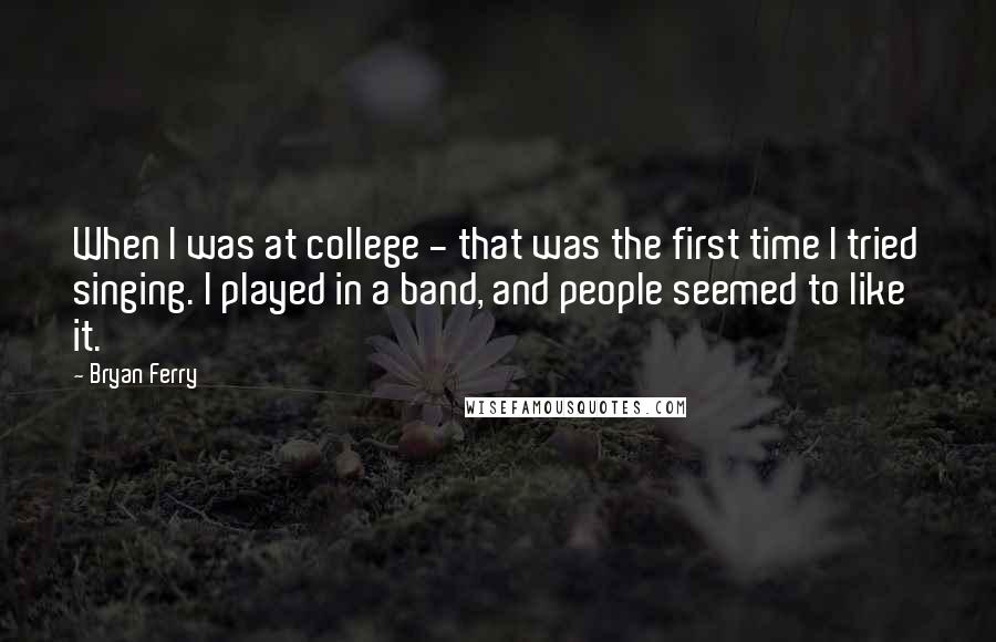 Bryan Ferry Quotes: When I was at college - that was the first time I tried singing. I played in a band, and people seemed to like it.