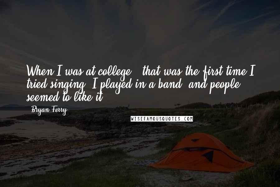 Bryan Ferry Quotes: When I was at college - that was the first time I tried singing. I played in a band, and people seemed to like it.