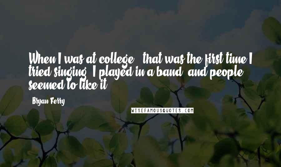 Bryan Ferry Quotes: When I was at college - that was the first time I tried singing. I played in a band, and people seemed to like it.