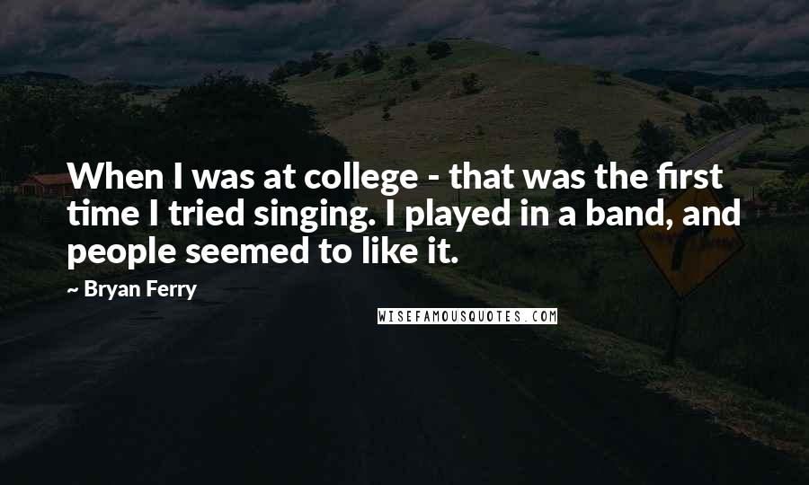 Bryan Ferry Quotes: When I was at college - that was the first time I tried singing. I played in a band, and people seemed to like it.