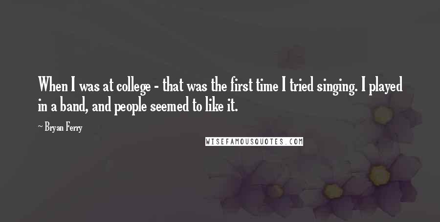 Bryan Ferry Quotes: When I was at college - that was the first time I tried singing. I played in a band, and people seemed to like it.