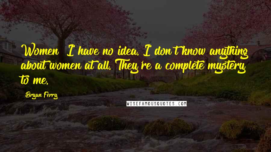 Bryan Ferry Quotes: Women! I have no idea. I don't know anything about women at all. They're a complete mystery to me.