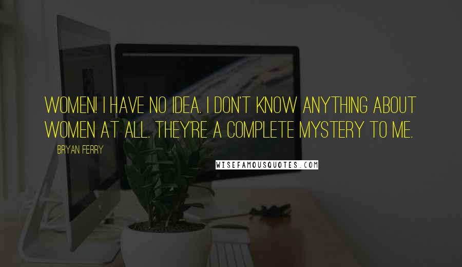 Bryan Ferry Quotes: Women! I have no idea. I don't know anything about women at all. They're a complete mystery to me.