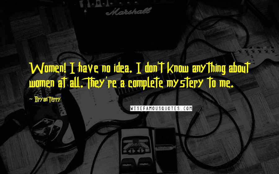 Bryan Ferry Quotes: Women! I have no idea. I don't know anything about women at all. They're a complete mystery to me.