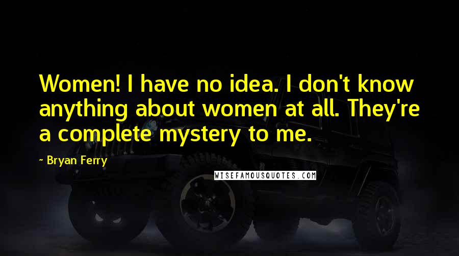 Bryan Ferry Quotes: Women! I have no idea. I don't know anything about women at all. They're a complete mystery to me.