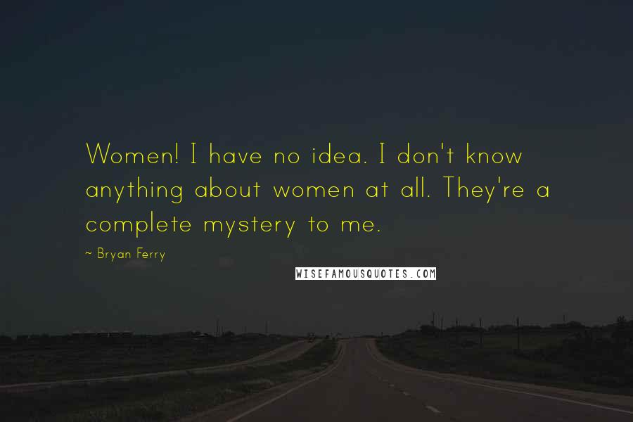 Bryan Ferry Quotes: Women! I have no idea. I don't know anything about women at all. They're a complete mystery to me.
