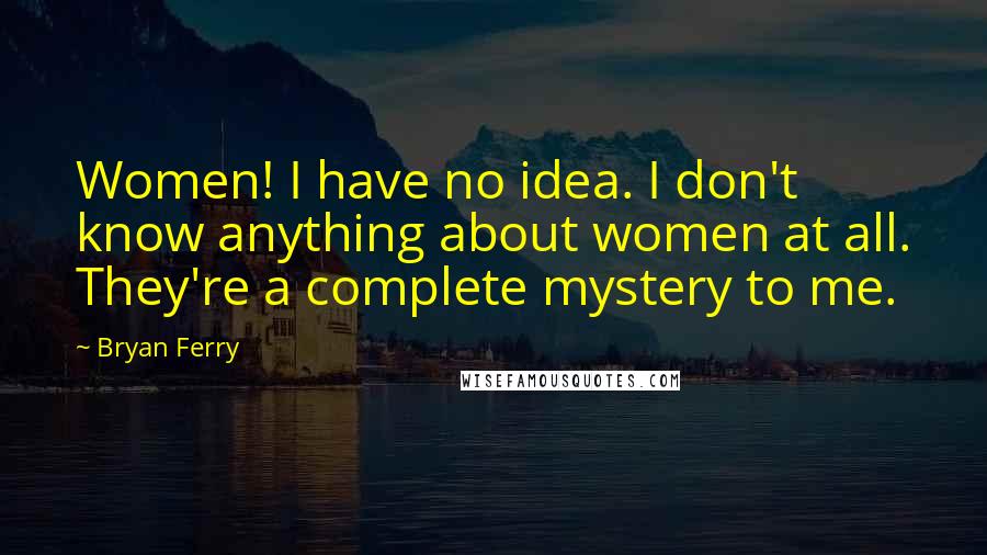 Bryan Ferry Quotes: Women! I have no idea. I don't know anything about women at all. They're a complete mystery to me.