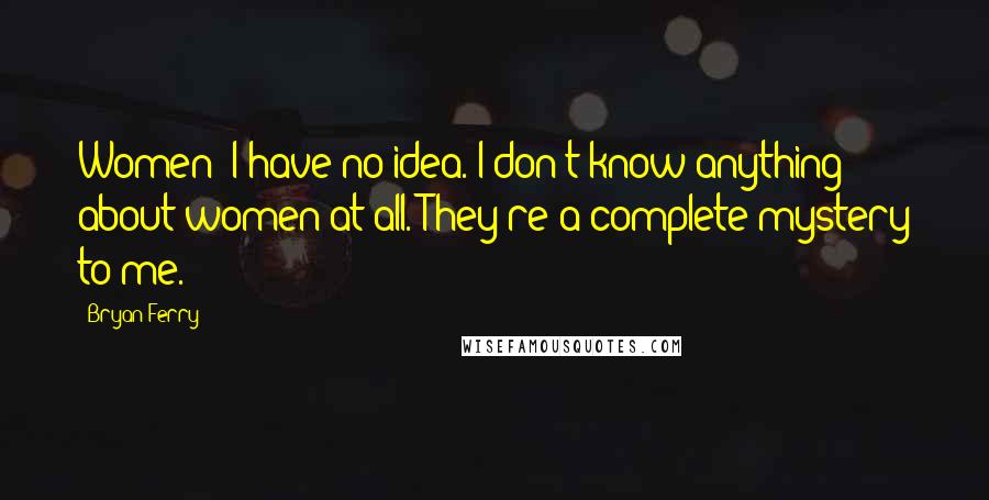 Bryan Ferry Quotes: Women! I have no idea. I don't know anything about women at all. They're a complete mystery to me.