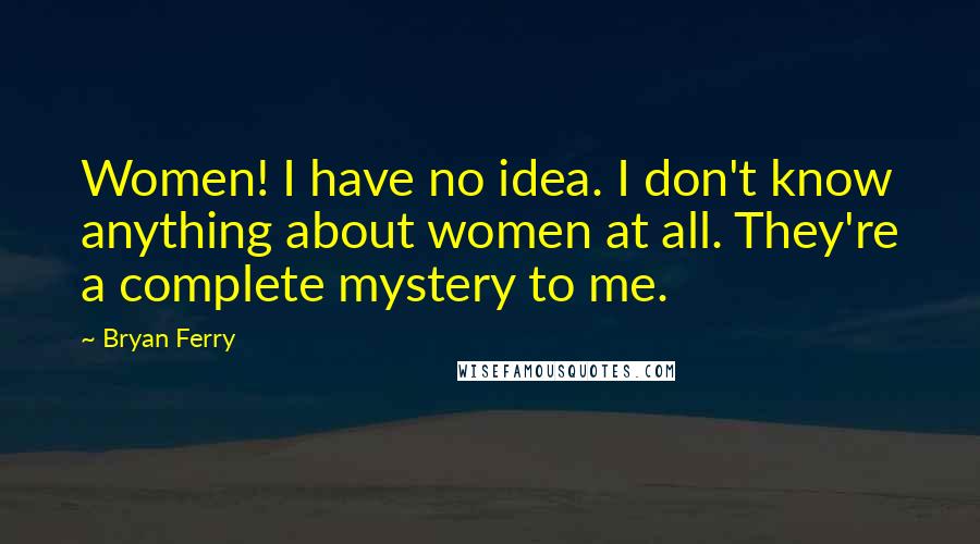 Bryan Ferry Quotes: Women! I have no idea. I don't know anything about women at all. They're a complete mystery to me.