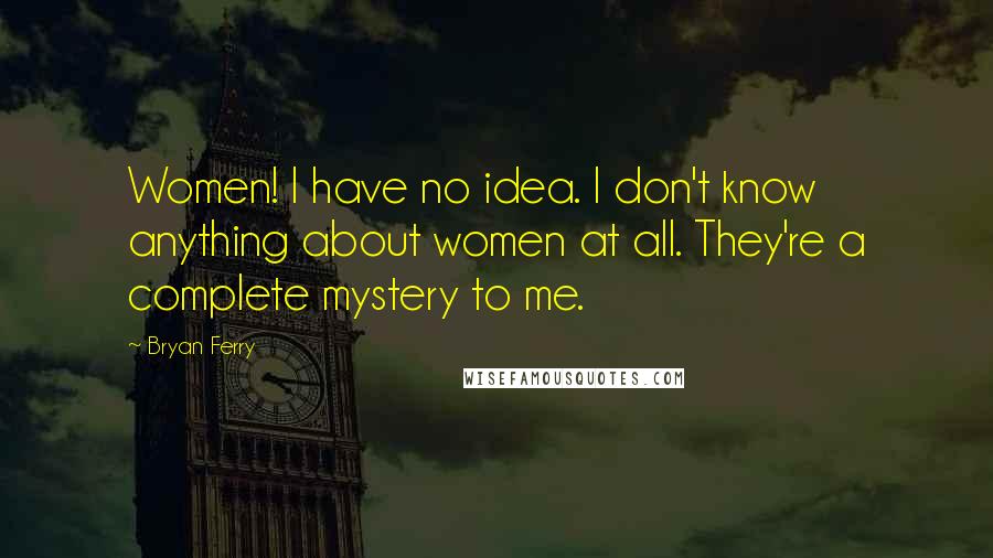 Bryan Ferry Quotes: Women! I have no idea. I don't know anything about women at all. They're a complete mystery to me.