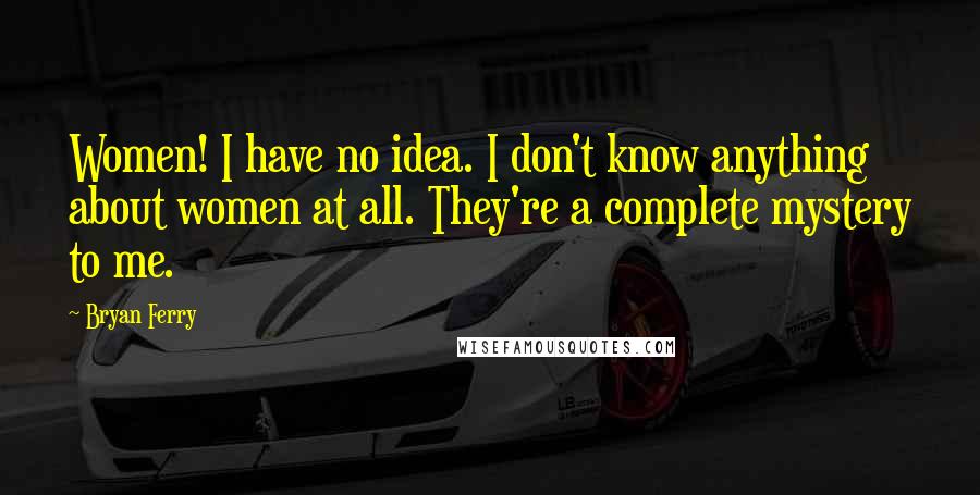 Bryan Ferry Quotes: Women! I have no idea. I don't know anything about women at all. They're a complete mystery to me.