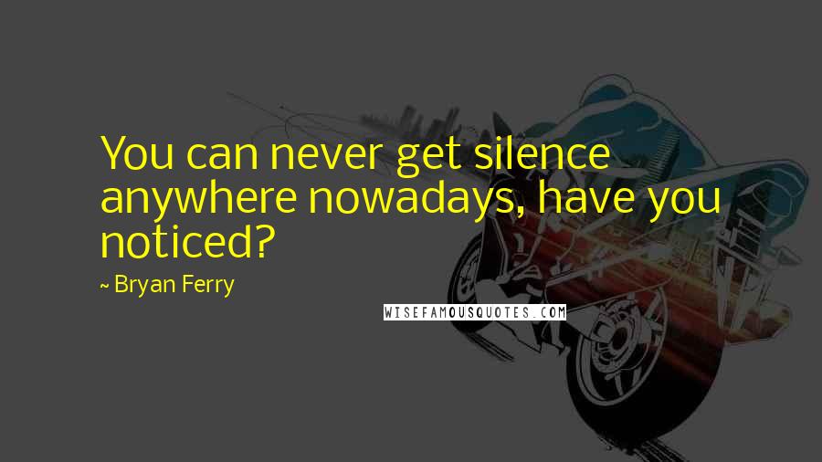 Bryan Ferry Quotes: You can never get silence anywhere nowadays, have you noticed?