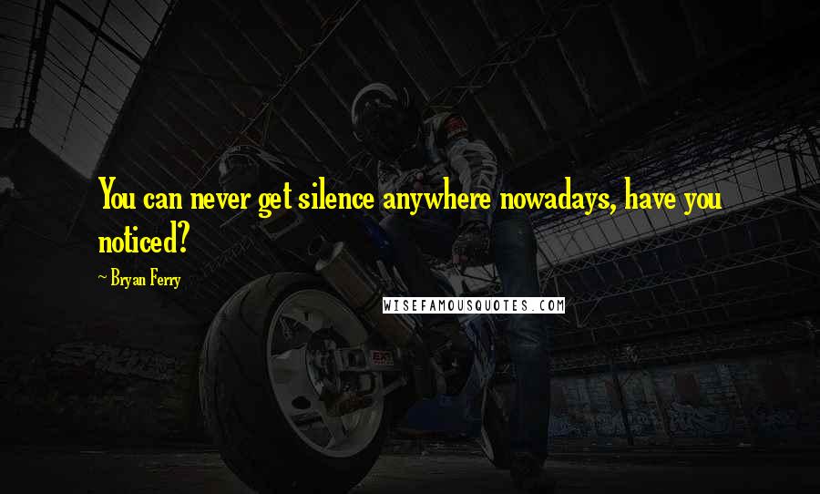 Bryan Ferry Quotes: You can never get silence anywhere nowadays, have you noticed?