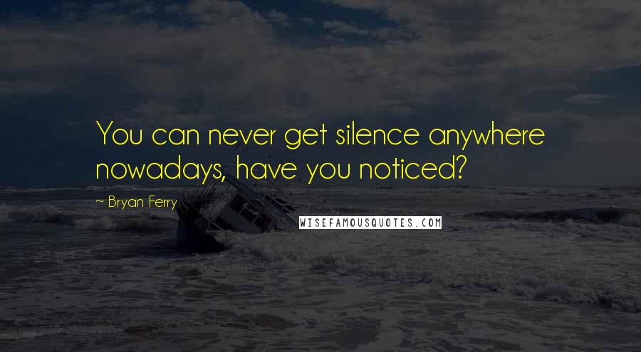 Bryan Ferry Quotes: You can never get silence anywhere nowadays, have you noticed?