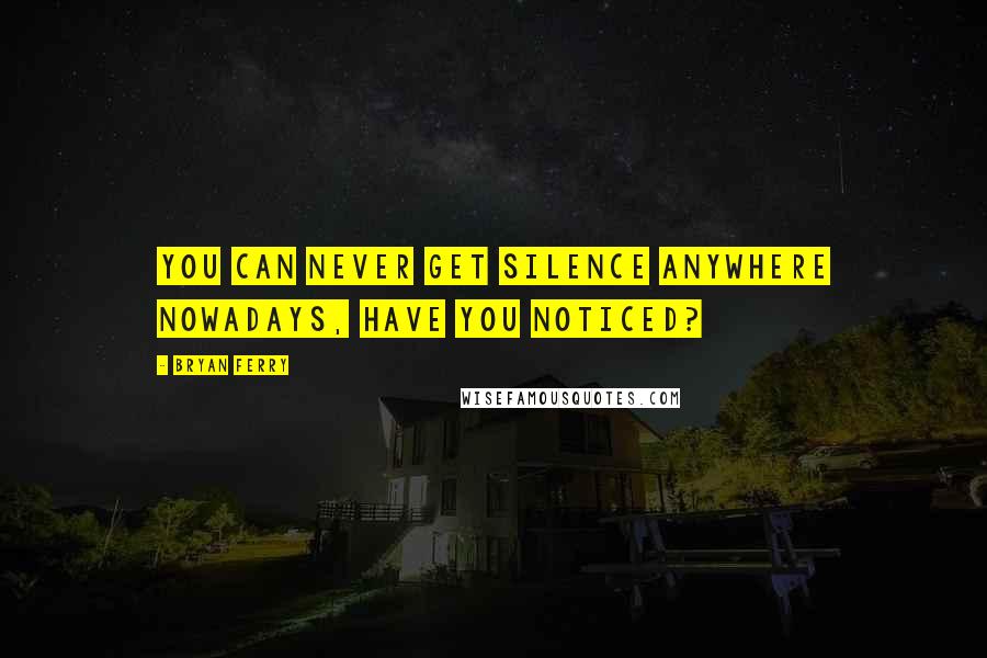 Bryan Ferry Quotes: You can never get silence anywhere nowadays, have you noticed?