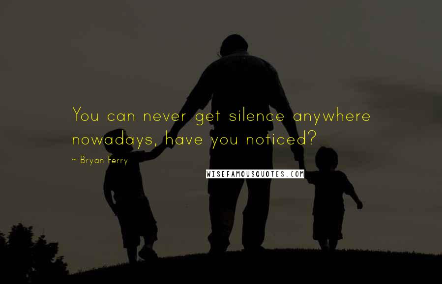 Bryan Ferry Quotes: You can never get silence anywhere nowadays, have you noticed?