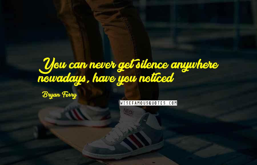 Bryan Ferry Quotes: You can never get silence anywhere nowadays, have you noticed?