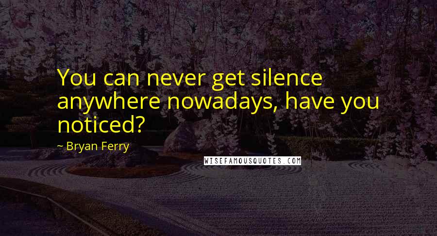 Bryan Ferry Quotes: You can never get silence anywhere nowadays, have you noticed?