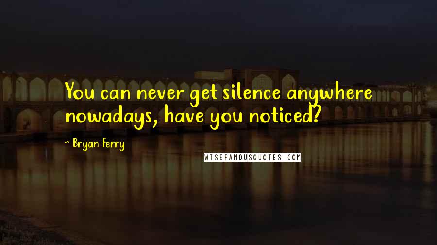 Bryan Ferry Quotes: You can never get silence anywhere nowadays, have you noticed?