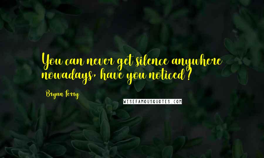 Bryan Ferry Quotes: You can never get silence anywhere nowadays, have you noticed?