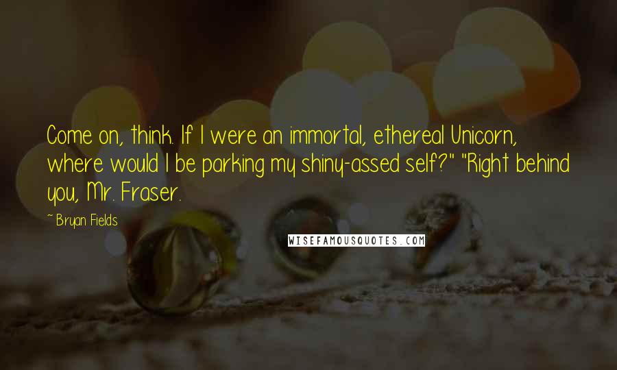 Bryan Fields Quotes: Come on, think. If I were an immortal, ethereal Unicorn, where would I be parking my shiny-assed self?" "Right behind you, Mr. Fraser.