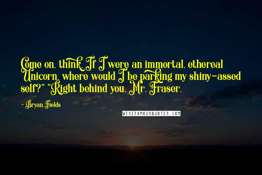 Bryan Fields Quotes: Come on, think. If I were an immortal, ethereal Unicorn, where would I be parking my shiny-assed self?" "Right behind you, Mr. Fraser.