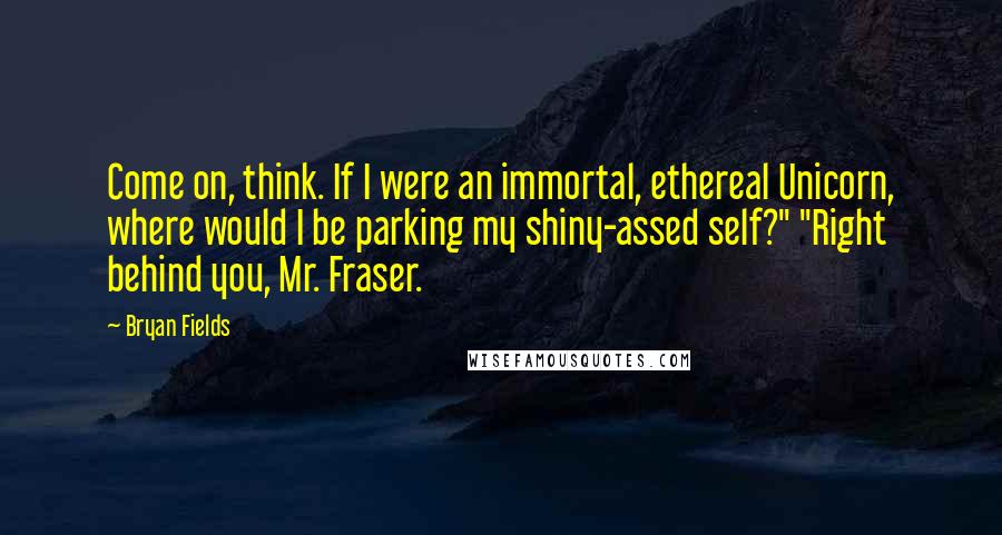 Bryan Fields Quotes: Come on, think. If I were an immortal, ethereal Unicorn, where would I be parking my shiny-assed self?" "Right behind you, Mr. Fraser.