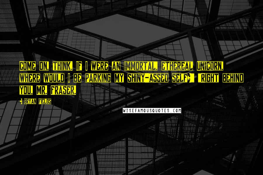 Bryan Fields Quotes: Come on, think. If I were an immortal, ethereal Unicorn, where would I be parking my shiny-assed self?" "Right behind you, Mr. Fraser.