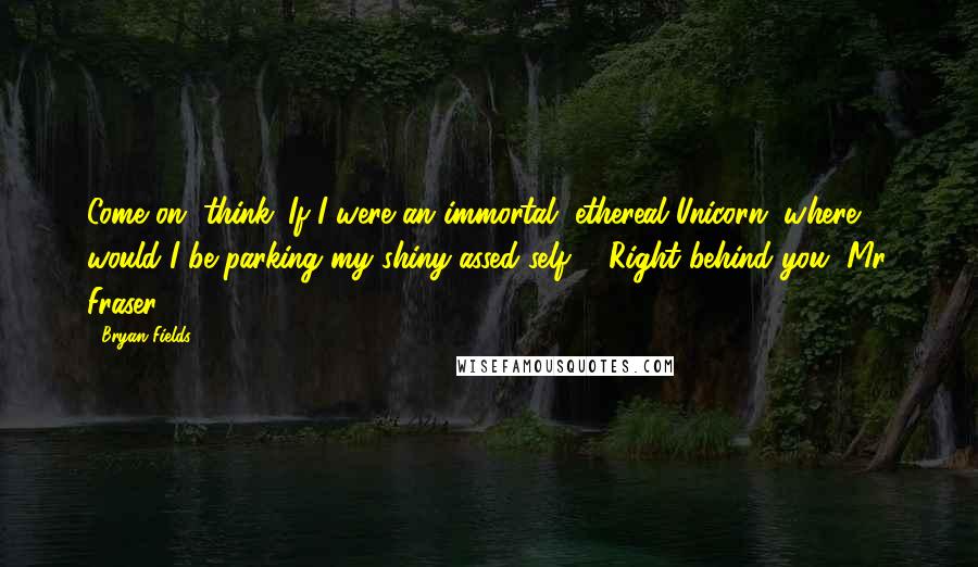 Bryan Fields Quotes: Come on, think. If I were an immortal, ethereal Unicorn, where would I be parking my shiny-assed self?" "Right behind you, Mr. Fraser.