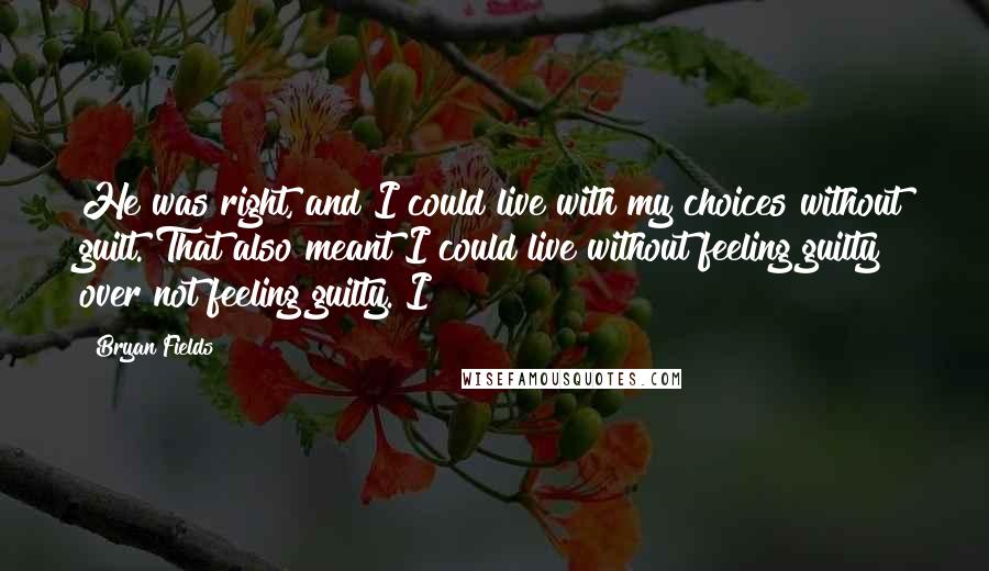 Bryan Fields Quotes: He was right, and I could live with my choices without guilt. That also meant I could live without feeling guilty over not feeling guilty. I