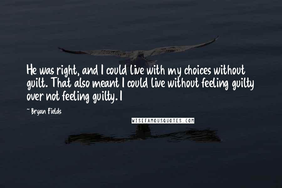 Bryan Fields Quotes: He was right, and I could live with my choices without guilt. That also meant I could live without feeling guilty over not feeling guilty. I