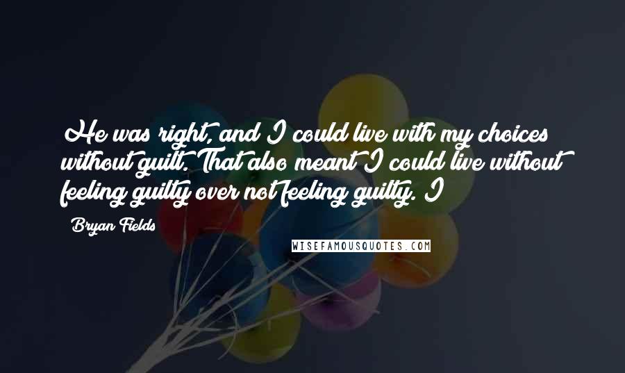 Bryan Fields Quotes: He was right, and I could live with my choices without guilt. That also meant I could live without feeling guilty over not feeling guilty. I