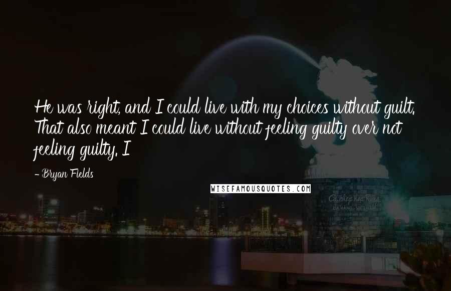 Bryan Fields Quotes: He was right, and I could live with my choices without guilt. That also meant I could live without feeling guilty over not feeling guilty. I