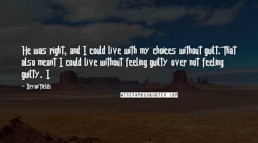 Bryan Fields Quotes: He was right, and I could live with my choices without guilt. That also meant I could live without feeling guilty over not feeling guilty. I