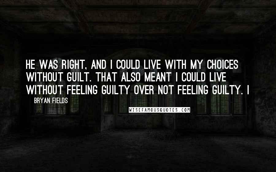 Bryan Fields Quotes: He was right, and I could live with my choices without guilt. That also meant I could live without feeling guilty over not feeling guilty. I