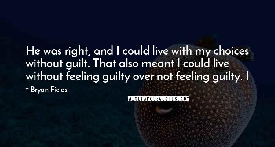 Bryan Fields Quotes: He was right, and I could live with my choices without guilt. That also meant I could live without feeling guilty over not feeling guilty. I