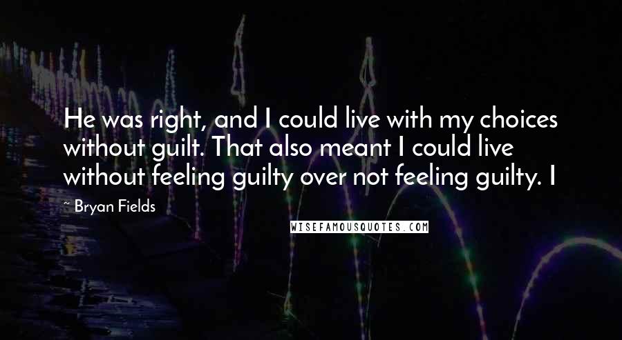 Bryan Fields Quotes: He was right, and I could live with my choices without guilt. That also meant I could live without feeling guilty over not feeling guilty. I