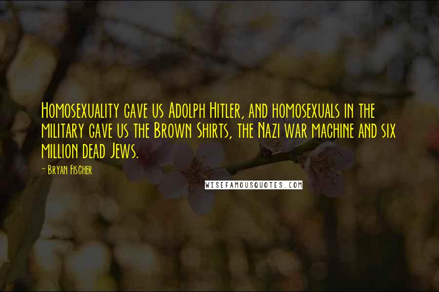 Bryan Fischer Quotes: Homosexuality gave us Adolph Hitler, and homosexuals in the military gave us the Brown Shirts, the Nazi war machine and six million dead Jews.