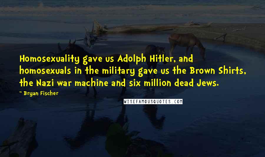 Bryan Fischer Quotes: Homosexuality gave us Adolph Hitler, and homosexuals in the military gave us the Brown Shirts, the Nazi war machine and six million dead Jews.