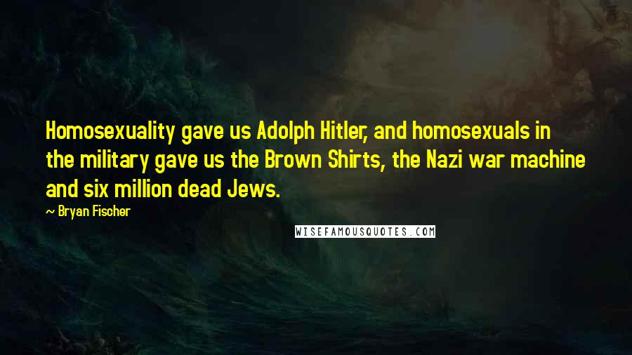 Bryan Fischer Quotes: Homosexuality gave us Adolph Hitler, and homosexuals in the military gave us the Brown Shirts, the Nazi war machine and six million dead Jews.