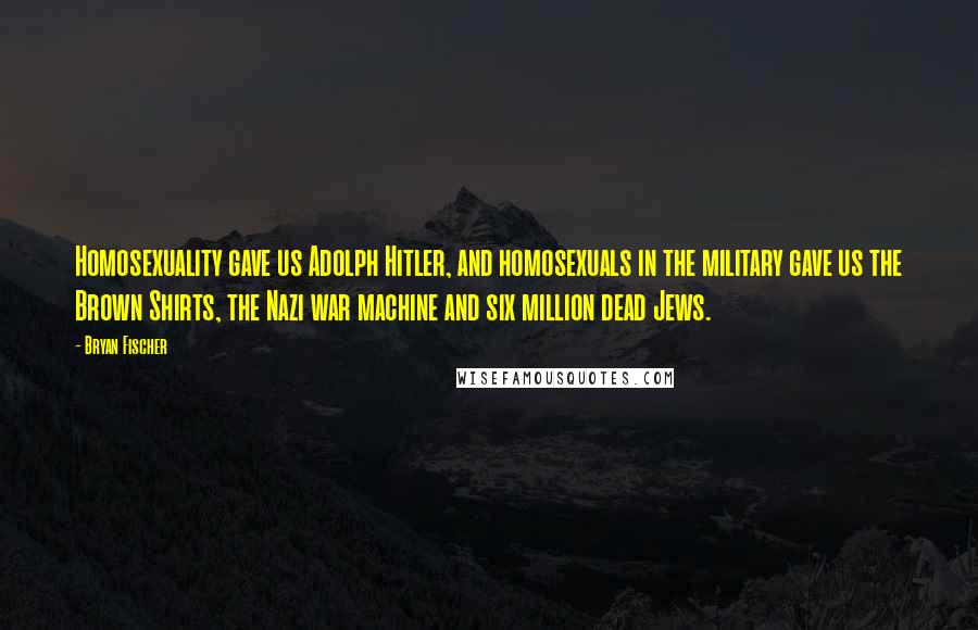 Bryan Fischer Quotes: Homosexuality gave us Adolph Hitler, and homosexuals in the military gave us the Brown Shirts, the Nazi war machine and six million dead Jews.