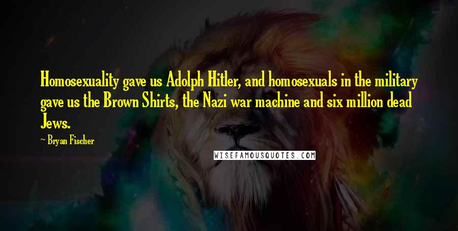 Bryan Fischer Quotes: Homosexuality gave us Adolph Hitler, and homosexuals in the military gave us the Brown Shirts, the Nazi war machine and six million dead Jews.