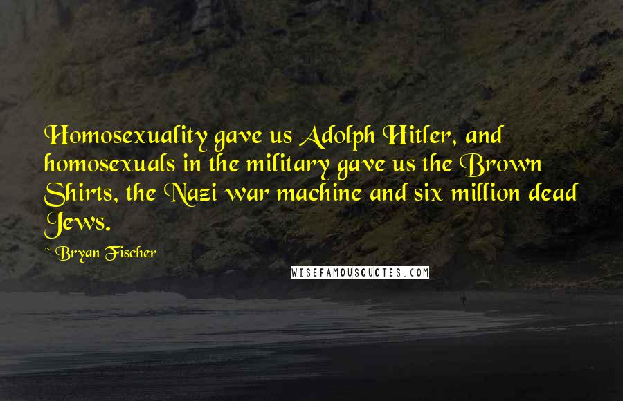 Bryan Fischer Quotes: Homosexuality gave us Adolph Hitler, and homosexuals in the military gave us the Brown Shirts, the Nazi war machine and six million dead Jews.
