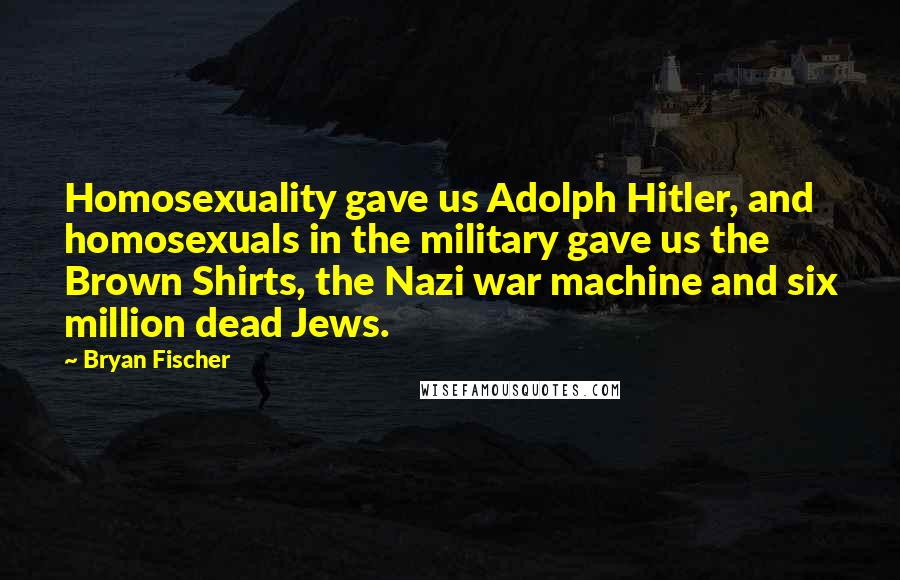 Bryan Fischer Quotes: Homosexuality gave us Adolph Hitler, and homosexuals in the military gave us the Brown Shirts, the Nazi war machine and six million dead Jews.