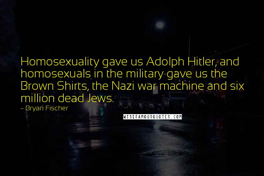 Bryan Fischer Quotes: Homosexuality gave us Adolph Hitler, and homosexuals in the military gave us the Brown Shirts, the Nazi war machine and six million dead Jews.