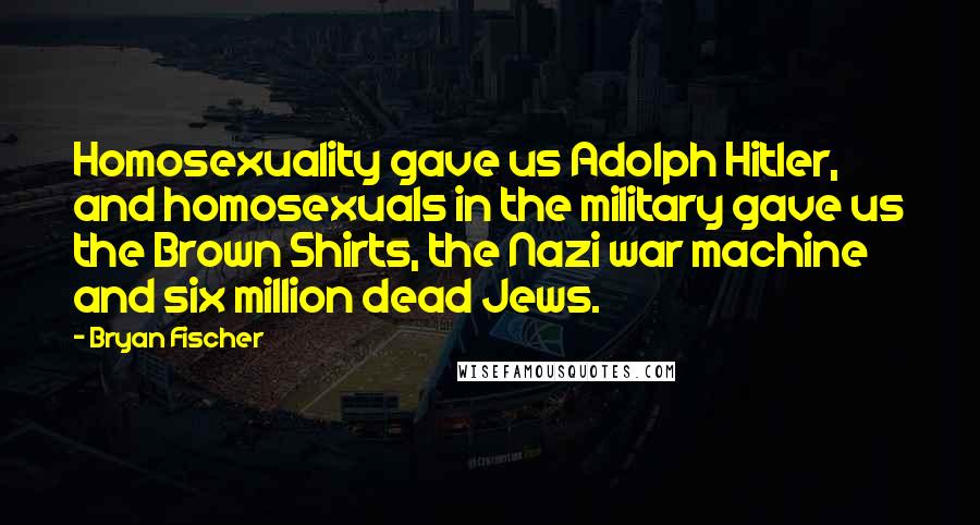 Bryan Fischer Quotes: Homosexuality gave us Adolph Hitler, and homosexuals in the military gave us the Brown Shirts, the Nazi war machine and six million dead Jews.