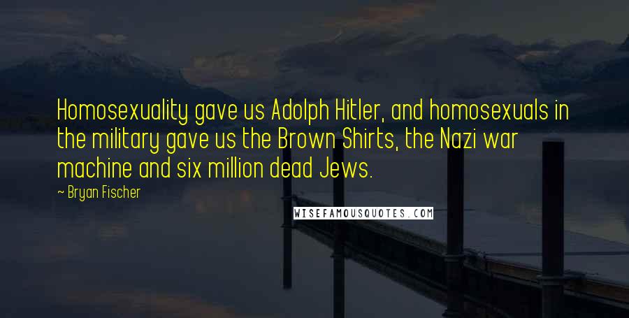 Bryan Fischer Quotes: Homosexuality gave us Adolph Hitler, and homosexuals in the military gave us the Brown Shirts, the Nazi war machine and six million dead Jews.