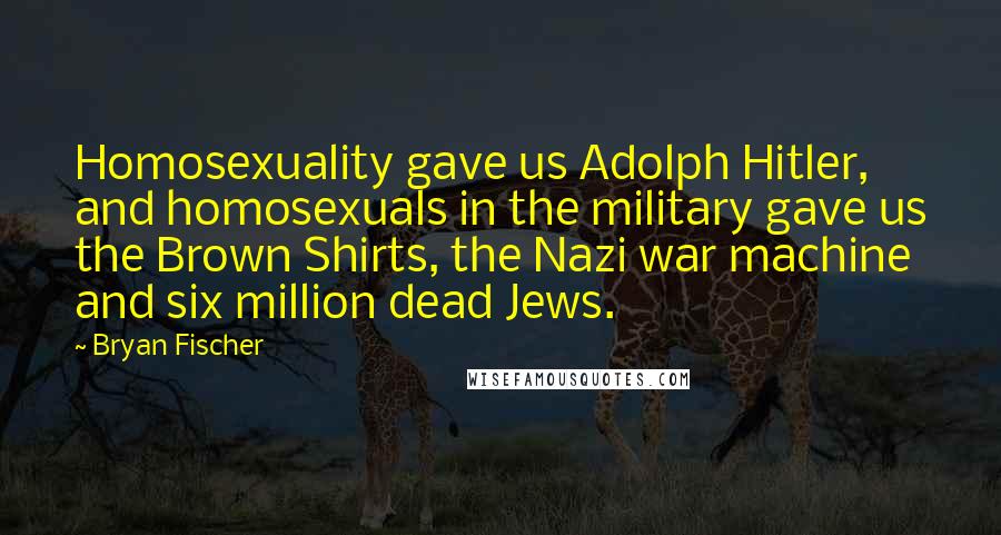 Bryan Fischer Quotes: Homosexuality gave us Adolph Hitler, and homosexuals in the military gave us the Brown Shirts, the Nazi war machine and six million dead Jews.