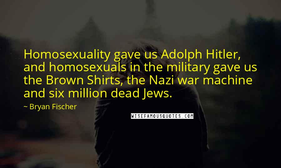 Bryan Fischer Quotes: Homosexuality gave us Adolph Hitler, and homosexuals in the military gave us the Brown Shirts, the Nazi war machine and six million dead Jews.