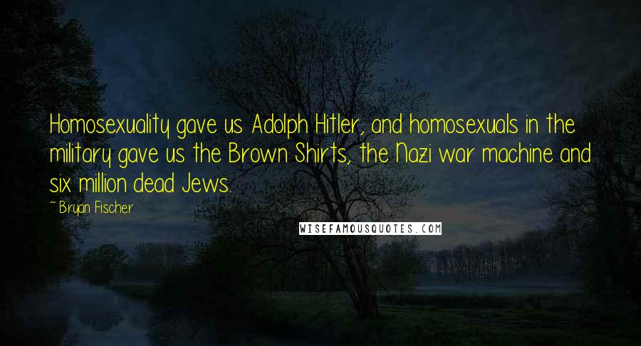 Bryan Fischer Quotes: Homosexuality gave us Adolph Hitler, and homosexuals in the military gave us the Brown Shirts, the Nazi war machine and six million dead Jews.